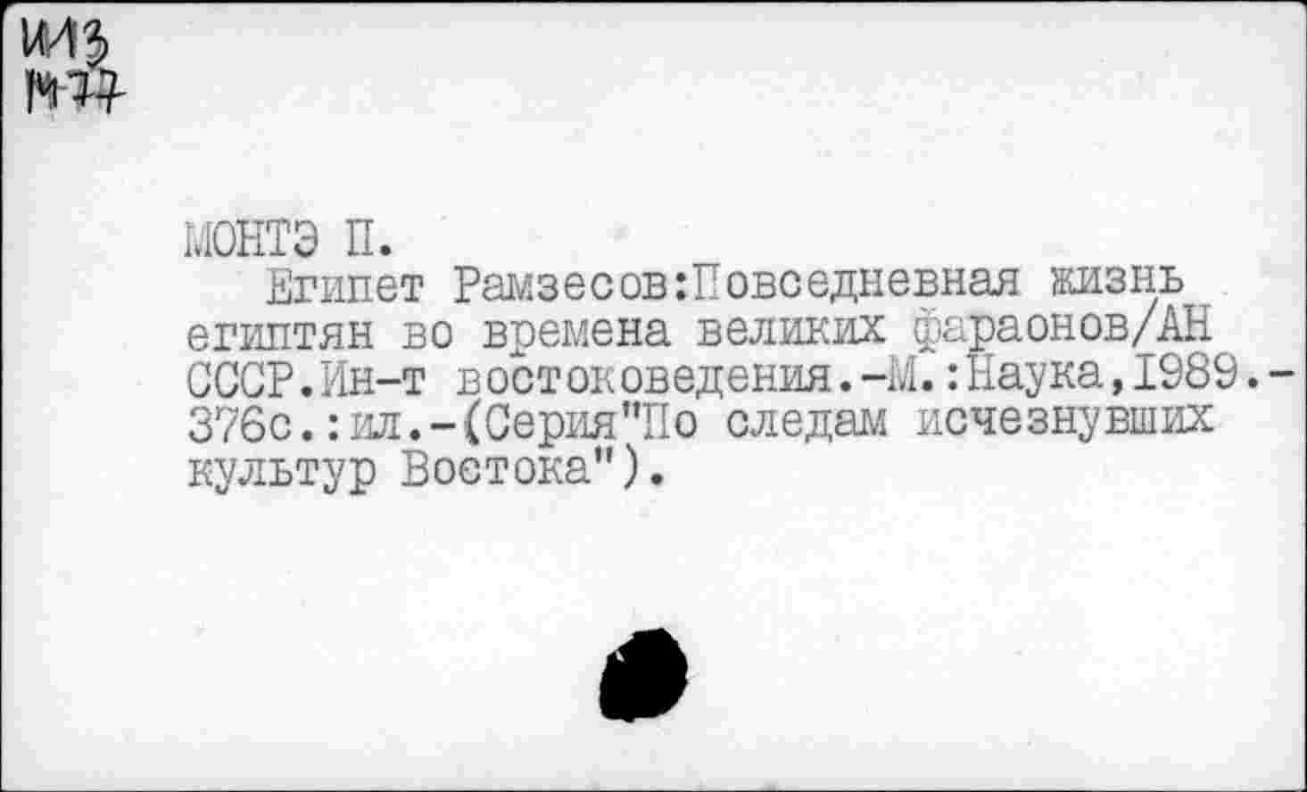 ﻿монтэ п.
Египет Рамзесов:Повседневная жизнь египтян во времена великих фараонов/АН СССР.Ин-т востоковедения.-М. :11аука,1989. 376с.: ил.-(Серия "II о следам исчезнувших культур Востока").